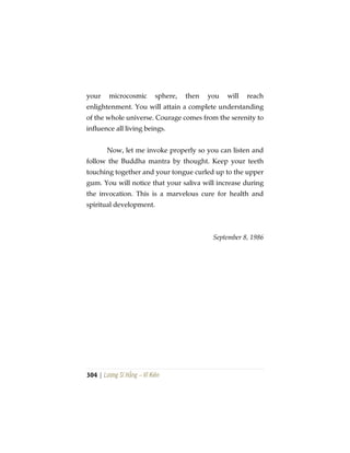 304 | Lương Sĩ Hằng – Vĩ Kiên
your microcosmic sphere, then you will reach
enlightenment. You will attain a complete understanding
of the whole universe. Courage comes from the serenity to
influence all living beings.
Now, let me invoke properly so you can listen and
follow the Buddha mantra by thought. Keep your teeth
touching together and your tongue curled up to the upper
gum. You will notice that your saliva will increase during
the invocation. This is a marvelous cure for health and
spiritual development.
September 8, 1986
 