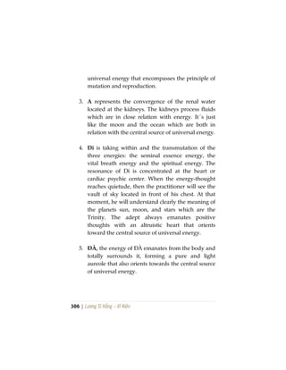 306 | Lương Sĩ Hằng – Vĩ Kiên
universal energy that encompasses the principle of
mutation and reproduction.
3. A represents the convergence of the renal water
located at the kidneys. The kidneys process fluids
which are in close relation with energy. It´s just
like the moon and the ocean which are both in
relation with the central source of universal energy.
4. Di is taking within and the transmutation of the
three energies: the seminal essence energy, the
vital breath energy and the spiritual energy. The
resonance of Di is concentrated at the heart or
cardiac psychic center. When the energy-thought
reaches quietude, then the practitioner will see the
vault of sky located in front of his chest. At that
moment, he will understand clearly the meaning of
the planets sun, moon, and stars which are the
Trinity. The adept always emanates positive
thoughts with an altruistic heart that orients
toward the central source of universal energy.
5. ĐÀ, the energy of ĐÀ emanates from the body and
totally surrounds it, forming a pure and light
aureole that also orients towards the central source
of universal energy.
 