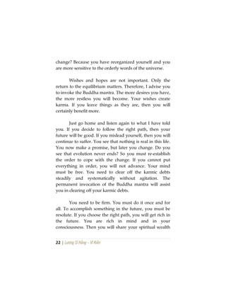 22 | Lương Sĩ Hằng – Vĩ Kiên
change? Because you have reorganized yourself and you
are more sensitive to the orderly words of the universe.
Wishes and hopes are not important. Only the
return to the equilibrium matters. Therefore, I advise you
to invoke the Buddha mantra. The more desires you have,
the more restless you will become. Your wishes create
karma. If you leave things as they are, then you will
certainly benefit more.
Just go home and listen again to what I have told
you. If you decide to follow the right path, then your
future will be good. If you mislead yourself, then you will
continue to suffer. You see that nothing is real in this life.
You now make a promise, but later you change. Do you
see that evolution never ends? So you must re-establish
the order to cope with the change. If you cannot put
everything in order, you will not advance. Your mind
must be free. You need to clear off the karmic debts
steadily and systematically without agitation. The
permanent invocation of the Buddha mantra will assist
you in clearing off your karmic debts.
You need to be firm. You must do it once and for
all. To accomplish something in the future, you must be
resolute. If you choose the right path, you will get rich in
the future. You are rich in mind and in your
consciousness. Then you will share your spiritual wealth
 