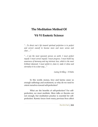 The Vô Vi Path | 313
TThhee MMeeddiittaattiioonn MMeetthhoodd OOff
VVôô VVii EEssootteerriicc SScciieennccee
“…To direct one’s life toward spiritual perfection is to perfect
and correct oneself to become more and more serene and
clear….”
“….I am the most ignorant person on earth. I must perfect
myself. I must correct myself. I must progress. I must build my
awareness of harmony and my intrinsic love, which is the most
brilliant diamond. I must polish it, clean it, make it shine and
eternalize it in a clear way…”
Lương Sĩ Hằng – Vĩ Kiên
In this world, money, love and karma cause us
enough sufferings and excitement, so why do we need to
orient ourselves toward self-perfection?
What are the benefits of self-perfection? For self-
perfection, we must meditate. Mere talks or theories are
not enough, but meditation practice is essential for self-
perfection. Karmic forces from many previous lives affect
 
