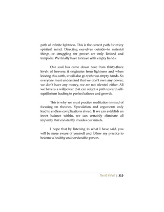 The Vô Vi Path | 315
path of infinite lightness. This is the correct path for every
spiritual mind. Directing ourselves outside--to material
things or struggling for power are only limited and
temporal. We finally have to leave with empty hands.
Our soul has come down here from thirty-three
levels of heaven; it originates from lightness and when
leaving this earth, it will also go with two empty hands. So
everyone must understand that we don’t own any power,
we don’t have any money, we are not talented either. All
we have is a willpower that can adopt a path toward self-
equilibrium leading to perfect balance and growth.
This is why we must practice meditation instead of
focusing on theories. Speculation and arguments only
lead to endless complications ahead. If we can establish an
inner balance within, we can certainly eliminate all
impurity that constantly invades our minds.
I hope that by listening to what I have said, you
will be more aware of yourself and follow my practice to
become a healthy and serviceable person.
 