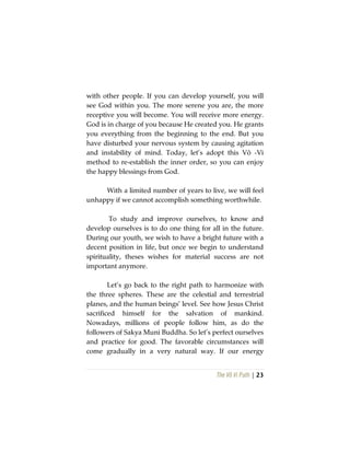The Vô Vi Path | 23
with other people. If you can develop yourself, you will
see God within you. The more serene you are, the more
receptive you will become. You will receive more energy.
God is in charge of you because He created you. He grants
you everything from the beginning to the end. But you
have disturbed your nervous system by causing agitation
and instability of mind. Today, let’s adopt this Vô -Vi
method to re-establish the inner order, so you can enjoy
the happy blessings from God.
With a limited number of years to live, we will feel
unhappy if we cannot accomplish something worthwhile.
To study and improve ourselves, to know and
develop ourselves is to do one thing for all in the future.
During our youth, we wish to have a bright future with a
decent position in life, but once we begin to understand
spirituality, theses wishes for material success are not
important anymore.
Let’s go back to the right path to harmonize with
the three spheres. These are the celestial and terrestrial
planes, and the human beings’ level. See how Jesus Christ
sacrificed himself for the salvation of mankind.
Nowadays, millions of people follow him, as do the
followers of Sakya Muni Buddha. So let’s perfect ourselves
and practice for good. The favorable circumstances will
come gradually in a very natural way. If our energy
 