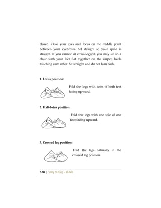 320 | Lương Sĩ Hằng – Vĩ Kiên
closed. Close your eyes and focus on the middle point
between your eyebrows. Sit straight so your spine is
straight. If you cannot sit cross-legged, you may sit on a
chair with your feet flat together on the carpet, heels
touching each other. Sit straight and do not lean back.
1. Lotus position:
Fold the legs with soles of both feet
facing upward.
2. Half-lotus position:
Fold the legs with one sole of one
foot facing upward.
3. Crossed leg position:
Fold the legs naturally in the
crossed leg position.
 