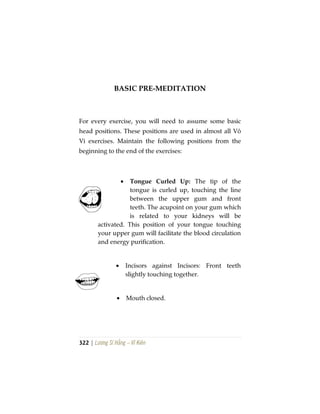 322 | Lương Sĩ Hằng – Vĩ Kiên
BASIC PRE-MEDITATION
For every exercise, you will need to assume some basic
head positions. These positions are used in almost all Vô
Vi exercises. Maintain the following positions from the
beginning to the end of the exercises:
• Tongue Curled Up: The tip of the
tongue is curled up, touching the line
between the upper gum and front
teeth. The acupoint on your gum which
is related to your kidneys will be
activated. This position of your tongue touching
your upper gum will facilitate the blood circulation
and energy purification.
• Incisors against Incisors: Front teeth
slightly touching together.
• Mouth closed.
 