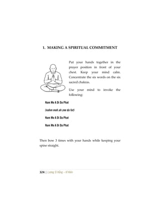 324 | Lương Sĩ Hằng – Vĩ Kiên
1. MAKING A SPIRITUAL COMMITMENT
Put your hands together in the
prayer position in front of your
chest. Keep your mind calm.
Concentrate the six words on the six
sacred chakras.
Use your mind to invoke the
following:
Nam Mo A Di Da Phat
(nahm moh ah zee da fut)
Nam Mo A Di Da Phat
Nam Mo A Di Da Phat
Then bow 3 times with your hands while keeping your
spine straight.
 