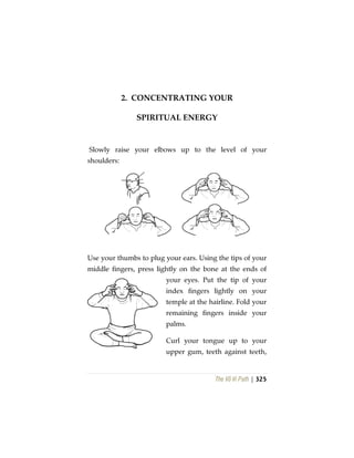 The Vô Vi Path | 325
2. CONCENTRATING YOUR
SPIRITUAL ENERGY
Slowly raise your elbows up to the level of your
shoulders:
Use your thumbs to plug your ears. Using the tips of your
middle fingers, press lightly on the bone at the ends of
your eyes. Put the tip of your
index fingers lightly on your
temple at the hairline. Fold your
remaining fingers inside your
palms.
Curl your tongue up to your
upper gum, teeth against teeth,
 