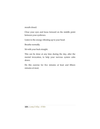 326 | Lương Sĩ Hằng – Vĩ Kiên
mouth closed.
Close your eyes and focus forward on the middle point
between your eyebrows.
Listen to the energy vibrating up to your head.
Breathe normally.
Sit with your back straight.
This can be done at any time during the day, after the
mental invocation, to help your nervous system calm
down.
Do this exercise for five minutes at least and fifteen
minutes at most.
 