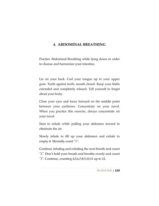 The Vô Vi Path | 329
4. ABDOMINAL BREATHING
Practice Abdominal Breathing while lying down in order
to cleanse and harmonize your intestine.
Lie on your back. Curl your tongue up to your upper
gum. Teeth against teeth, mouth closed. Keep your limbs
extended and completely relaxed. Tell yourself to forget
about your body.
Close your eyes and focus forward on the middle point
between your eyebrows. Concentrate on your navel.
When you practice this exercise, always concentrate on
your navel.
Start to exhale while pulling your abdomen inward to
eliminate the air.
Slowly inhale to fill up your abdomen and exhale to
empty it. Mentally count “1”.
Continue inhaling and exhaling the next breath and count
“2”. Don’t hold your breath and breathe evenly and count
“3”. Continue, counting 4,5,6,7,8,9,10,11 up to 12.
 