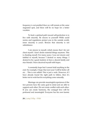 24 | Lương Sĩ Hằng – Vĩ Kiên
frequency is not purified then we will remain at the same
stagnated spot, and there will be no hope for a better
vocation.
To lead a spiritual path toward self-perfection is to
live with sincerity. Be sincere to yourself! While social
norms and regulations protect you in the outside world,
inner sincerity is yours. Beware that sincerity is not
submittance.
I am sincere to myself, which means that I do not
cheat myself. I don’t desire material things anymore. This
is cheating myself. For many years, I was not sincere and
faithful to myself, because I desired so many things. I
desired to be a good student, to have a decent family and
nice friends. I have deceived myself with hopes.
I constantly hope but I cannot hold anything in the
end. For example, I hope that next year I will be better off
etc… This is not selfish! This is just a wish. However, if I
have already found the right path to follow, then it’s
better not to wish but let everything come naturally.
Marriage can provide meaningful experiences if the
two persons have the same goal in mind and are able to
support each other. Do not create conflict with each other.
If you can create harmony, the conjugal love will be
profound and meaningful. Everyone has his own karmic
 