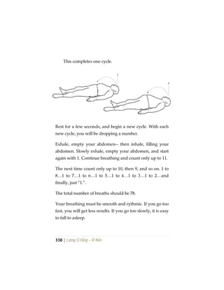 330 | Lương Sĩ Hằng – Vĩ Kiên
This completes one cycle.
Rest for a few seconds, and begin a new cycle. With each
new cycle, you will be dropping a number.
Exhale, empty your abdomen-- then inhale, filling your
abdomen. Slowly exhale, empty your abdomen, and start
again with 1. Continue breathing and count only up to 11.
The next time count only up to 10, then 9, and so on. 1 to
8…1 to 7…1 to 6…1 to 5…1 to 4…1 to 3…1 to 2…and
finally, just “1.”.
The total number of breaths should be 78.
Your breathing must be smooth and rythmic. If you go too
fast, you will get less results. If you go too slowly, it is easy
to fall to asleep.
 