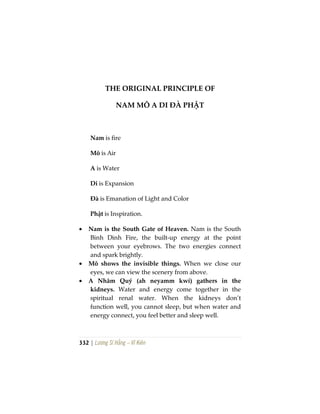 332 | Lương Sĩ Hằng – Vĩ Kiên
THE ORIGINAL PRINCIPLE OF
NAM MÔ A DI ĐÀ PHẬT
Nam is fire
Mô is Air
A is Water
Di is Expansion
Đà is Emanation of Light and Color
Phật is Inspiration.
• Nam is the South Gate of Heaven. Nam is the South
Binh Dinh Fire, the built-up energy at the point
between your eyebrows. The two energies connect
and spark brightly.
• Mô shows the invisible things. When we close our
eyes, we can view the scenery from above.
• A Nhâm Quý (ah neyamm kwí) gathers in the
kidneys. Water and energy come together in the
spiritual renal water. When the kidneys don’t
function well, you cannot sleep, but when water and
energy connect, you feel better and sleep well.
 