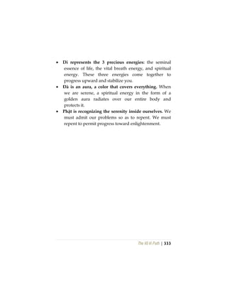 The Vô Vi Path | 333
• Di represents the 3 precious energies: the seminal
essence of life, the vital breath energy, and spiritual
energy. These three energies come together to
progress upward and stabilize you.
• Đà is an aura, a color that covers everything. When
we are serene, a spiritual energy in the form of a
golden aura radiates over our entire body and
protects it.
• Phật is recognizing the serenity inside ourselves. We
must admit our problems so as to repent. We must
repent to permit progress toward enlightenment.
 