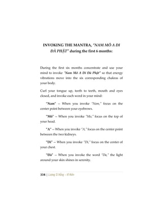 334 | Lương Sĩ Hằng – Vĩ Kiên
INVOKING THE MANTRA, “NAM MÔ A DI
ĐÀ PHẬT” during the first 6 months:
During the first six months concentrate and use your
mind to invoke “Nam Mô A Di Đà Phật” so that energy
vibrations move into the six corresponding chakras of
your body.
Curl your tongue up, teeth to teeth, mouth and eyes
closed, and invoke each word in your mind:
“Nam” -- When you invoke “Nam,” focus on the
center point between your eyebrows.
“Mô” -- When you invoke “Mo,” focus on the top of
your head.
“A” -- When you invoke “A,” focus on the center point
between the two kidneys.
“Di” -- When you invoke “Di,” focus on the center of
your chest.
“Đà” -- When you invoke the word “Da,” the light
around your skin shines in serenity.
 