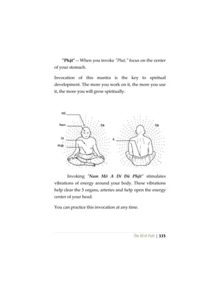The Vô Vi Path | 335
“Phật” -- When you invoke “Phat,” focus on the center
of your stomach.
Invocation of this mantra is the key to spiritual
development. The more you work on it, the more you use
it, the more you will grow spiritually.
Invoking “Nam Mô A Di Đà Phật” stimulates
vibrations of energy around your body. These vibrations
help clear the 5 organs, arteries and help open the energy
center of your head.
You can practice this invocation at any time.
 