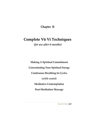 The Vô Vi Path | 337
CChhaapptteerr IIII
CCoommpplleettee VVôô VVii TTeecchhnniiqquueess
(for use after 6 months)
Making A Spiritual Commitment
Concentrating Your Spiritual Energy
Continuous Breathing In Cycles
(while seated)
Meditative Contemplation
Post-Meditation Massage
 