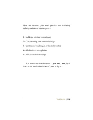 The Vô Vi Path | 339
After six months, you may practice the following
techniques in the correct sequence:
1 – Making a spiritual commitment
2 – Concentrating your spiritual energy
3 – Continuous breathing in cycles (while seated)
4 -- Meditative contemplation
5 – Post-Meditation massage
It is best to meditate between 11 p.m. and 1 a.m., local
time. Avoid meditation between 3 p.m. to 9 p.m. .
 