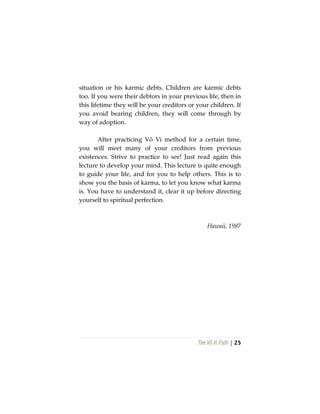 The Vô Vi Path | 25
situation or his karmic debts. Children are karmic debts
too. If you were their debtors in your previous life, then in
this lifetime they will be your creditors or your children. If
you avoid bearing children, they will come through by
way of adoption.
After practicing Vô Vi method for a certain time,
you will meet many of your creditors from previous
existences. Strive to practice to see! Just read again this
lecture to develop your mind. This lecture is quite enough
to guide your life, and for you to help others. This is to
show you the basis of karma, to let you know what karma
is. You have to understand it, clear it up before directing
yourself to spiritual perfection.
Hawaii, 1987
 