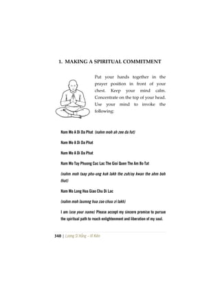 340 | Lương Sĩ Hằng – Vĩ Kiên
1. MAKING A SPIRITUAL COMMITMENT
Put your hands together in the
prayer position in front of your
chest. Keep your mind calm.
Concentrate on the top of your head.
Use your mind to invoke the
following:
Nam Mo A Di Da Phat (nahm moh ah zee da fut)
Nam Mo A Di Da Phat
Nam Mo A Di Da Phat
Nam Mo Tay Phuong Cuc Lac The Gioi Quen The Am Bo Tat
(nahm moh taay phu-ung kuk lakh the zuh/oy kwan the ahm boh
that)
Nam Mo Long Hoa Giao Chu Di Lac
(nahm moh laumng hua zao chuu zi lakh)
I am (use your name) Please accept my sincere promise to pursue
the spiritual path to reach enlightenment and liberation of my soul.
 
