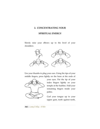 342 | Lương Sĩ Hằng – Vĩ Kiên
2. CONCENTRATING YOUR
SPIRITUAL ENERGY
Slowly raise your elbows up to the level of your
shoulders:
Use your thumbs to plug your ears. Using the tips of your
middle fingers, press lightly on the bone at the ends of
your eyes. Put the tip of your
index fingers lightly on your
temple at the hairline. Fold your
remaining fingers inside your
palms.
Curl your tongue up to your
upper gum, teeth against teeth,
 