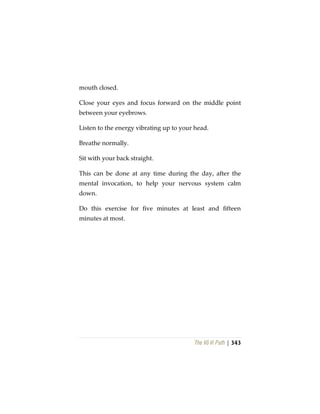 The Vô Vi Path | 343
mouth closed.
Close your eyes and focus forward on the middle point
between your eyebrows.
Listen to the energy vibrating up to your head.
Breathe normally.
Sit with your back straight.
This can be done at any time during the day, after the
mental invocation, to help your nervous system calm
down.
Do this exercise for five minutes at least and fifteen
minutes at most.
 