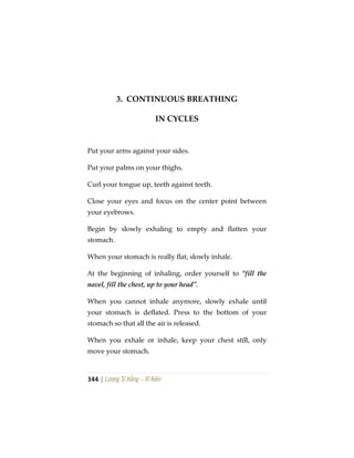 344 | Lương Sĩ Hằng – Vĩ Kiên
3. CONTINUOUS BREATHING
IN CYCLES
Put your arms against your sides.
Put your palms on your thighs.
Curl your tongue up, teeth against teeth.
Close your eyes and focus on the center point between
your eyebrows.
Begin by slowly exhaling to empty and flatten your
stomach.
When your stomach is really flat, slowly inhale.
At the beginning of inhaling, order yourself to “fill the
navel, fill the chest, up to your head”.
When you cannot inhale anymore, slowly exhale until
your stomach is deflated. Press to the bottom of your
stomach so that all the air is released.
When you exhale or inhale, keep your chest still, only
move your stomach.
 