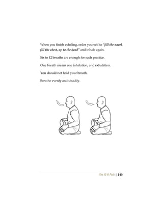 The Vô Vi Path | 345
When you finish exhaling, order yourself to “fill the navel,
fill the chest, up to the head” and inhale again.
Six to 12 breaths are enough for each practice.
One breath means one inhalation, and exhalation.
You should not hold your breath.
Breathe evenly and steadily.
 