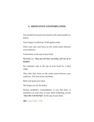 346 | Lương Sĩ Hằng – Vĩ Kiên
4. MEDITATIVE CONTEMPLATION
You should sit and put your hands in the same position as
before.
Your tongue is curled up. Teeth against teeth.
Close your eyes and focus on the center point between
your eyebrows.
Concentrate on the top of your head.
Mentally say “May my soul leave my body...and rise up to
Buddha”.
Pay attention only to the top of your head for a short
while.
Then after that, focus on the center point between your
eyebrows. The more focus, the better.
Relax and quiet your mind.
The longer you sit, the better.
During meditative contemplation, if you feel itchy or
numbness on your feet, or your mind chattering, invoke
“Nam Mô A Di Đà Phật” on the top of your head.
 