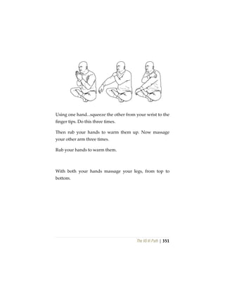 The Vô Vi Path | 351
Using one hand...squeeze the other from your wrist to the
finger tips. Do this three times.
Then rub your hands to warm them up. Now massage
your other arm three times.
Rub your hands to warm them.
With both your hands massage your legs, from top to
bottom.
 