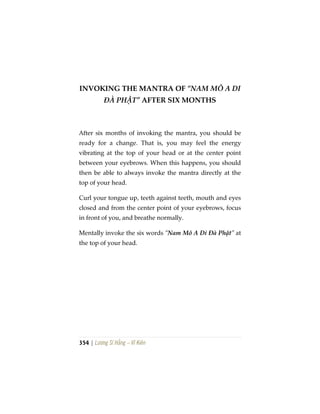 354 | Lương Sĩ Hằng – Vĩ Kiên
INVOKING THE MANTRA OF “NAM MÔ A DI
ĐÀ PHẬT” AFTER SIX MONTHS
After six months of invoking the mantra, you should be
ready for a change. That is, you may feel the energy
vibrating at the top of your head or at the center point
between your eyebrows. When this happens, you should
then be able to always invoke the mantra directly at the
top of your head.
Curl your tongue up, teeth against teeth, mouth and eyes
closed and from the center point of your eyebrows, focus
in front of you, and breathe normally.
Mentally invoke the six words “Nam Mô A Di Đà Phật” at
the top of your head.
 