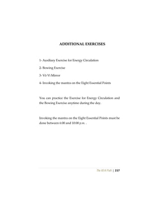 The Vô Vi Path | 357
AADDDDIITTIIOONNAALL EEXXEERRCCIISSEESS
1- Auxiliary Exercise for Energy Circulation
2- Bowing Exercise
3- Vô Vi Mirror
4- Invoking the mantra on the Eight Essential Points
You can practice the Exercise for Energy Circulation and
the Bowing Exercise anytime during the day.
Invoking the mantra on the Eight Essential Points must be
done between 6:00 and 10:00 p.m. .
 
