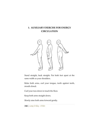 358 | Lương Sĩ Hằng – Vĩ Kiên
1. AUXILIARY EXERCISE FOR ENERGY
CIRCULATION
Stand straight, back straight. Put both feet apart at the
same width as your shoulders.
Relax both arms, curl your tongue, teeth against teeth,
mouth closed.
Curl your toes down to touch the floor.
Keep both arms straight down.
Slowly raise both arms forward gently.
 