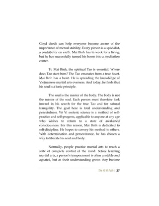 The Vô Vi Path | 27
Good deeds can help everyone become aware of the
importance of mental stability. Every person is a specialist,
a contributor on earth. Mai Bình has to work for a living,
but he has successfully turned his home into a meditation
center.
To Mai Bình, the spiritual Tao is essential. Where
does Tao start from? The Tao emanates from a true heart.
Mai Bình has a heart. He is spreading the knowledge of
Vietnamese martial arts overseas. And today, he finds that
his soul is a basic principle.
The soul is the master of the body. The body is not
the master of the soul. Each person must therefore look
inward in his search for the true Tao and for natural
tranquility. The goal here is total understanding and
peacefulness. Vô Vi esoteric science is a method of self-
practice and self-progress, applicable to anyone at any age
who wishes to return to a state of awakened
consciousness. For this reason, Mai Bình is dedicated to
self-discipline. He hopes to convey his method to others.
With determination and perseverance, he has chosen a
way to liberate his soul and body.
Normally, people practice martial arts to reach a
state of complete control of the mind. Before learning
martial arts, a person’s temperament is often unstable and
agitated, but as their understanding grows they become
 