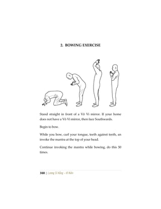 360 | Lương Sĩ Hằng – Vĩ Kiên
2. BOWING EXERCISE
Stand straight in front of a Vô Vi mirror. If your home
does not have a Vô Vi mirror, then face Southwards.
Begin to bow.
While you bow, curl your tongue, teeth against teeth, an
invoke the mantra at the top of your head.
Continue invoking the mantra while bowing, do this 50
times.
 