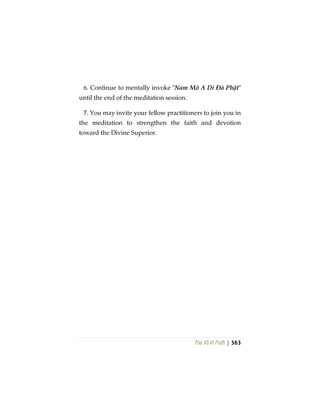 The Vô Vi Path | 363
6. Continue to mentally invoke "Nam Mô A Di Ðà Phật"
until the end of the meditation session.
7. You may invite your fellow practitioners to join you in
the meditation to strengthen the faith and devotion
toward the Divine Superior.
 