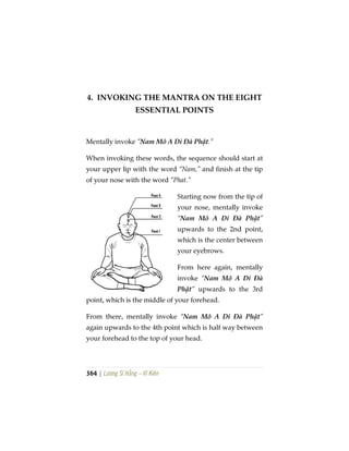 364 | Lương Sĩ Hằng – Vĩ Kiên
4. INVOKING THE MANTRA ON THE EIGHT
ESSENTIAL POINTS
Mentally invoke “Nam Mô A Di Đà Phật.”
When invoking these words, the sequence should start at
your upper lip with the word “Nam,” and finish at the tip
of your nose with the word “Phat.”
Starting now from the tip of
your nose, mentally invoke
“Nam Mô A Di Đà Phật”
upwards to the 2nd point,
which is the center between
your eyebrows.
From here again, mentally
invoke “Nam Mô A Di Đà
Phật” upwards to the 3rd
point, which is the middle of your forehead.
From there, mentally invoke “Nam Mô A Di Đà Phật”
again upwards to the 4th point which is half way between
your forehead to the top of your head.
 