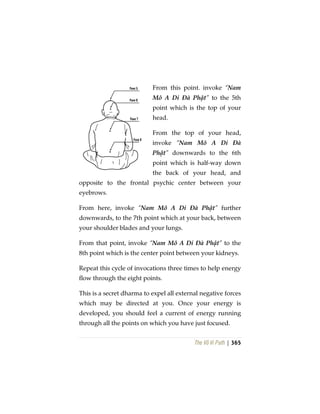 The Vô Vi Path | 365
From this point. invoke “Nam
Mô A Di Đà Phật” to the 5th
point which is the top of your
head.
From the top of your head,
invoke “Nam Mô A Di Đà
Phật” downwards to the 6th
point which is half-way down
the back of your head, and
opposite to the frontal psychic center between your
eyebrows.
From here, invoke “Nam Mô A Di Đà Phật” further
downwards, to the 7th point which at your back, between
your shoulder blades and your lungs.
From that point, invoke “Nam Mô A Di Đà Phật” to the
8th point which is the center point between your kidneys.
Repeat this cycle of invocations three times to help energy
flow through the eight points.
This is a secret dharma to expel all external negative forces
which may be directed at you. Once your energy is
developed, you should feel a current of energy running
through all the points on which you have just focused.
 