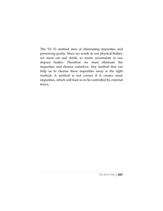 The Vô Vi Path | 367
The Vô Vi method aims at eliminating impurities and
preserving purity. Since we reside in our physical bodies,
we must eat and drink; so toxins accumulate in our
impure bodies. Therefore we must eliminate the
impurities and cleanse ourselves. Any method that can
help us to cleanse these impurities away is the right
method. A method is not correct if it creates more
impurities, which will lead us to be controlled by external
forces.
 