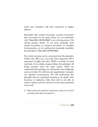 The Vô Vi Path | 369
mind and resolution will then transcend to higher
spheres.
Remember this: mental invocation, constant invocation,
then invocation to the point where we can harmonize
with “Nam Mô A Di Đà Phật” is an evolving process. We
should practice slowly. As we move gradually from
mental invocation, to constant invocation, to complete
harmonization, we do nothing but constantly remember
the principle of “Nam Mô A Di Đà Phật”.
The whole universe can be consensed into this principle:
NAM is fire. MÔ is air. A is water. DI is expansion. ĐÀ is
emanation of light and color. PHẬT is serenity of mind
and body. Even a blade of grass follows this principle. All
living creatures have the same nature. When we
understand this principle, we will practice more diligently
and use it daily. We will have the opportunity to awaken
our spiritual consciousness. We will understand this
principle from its superficial meaning to its depth, from
heaviness to lightness. Only then will we be able to
achieve balance and lift ourselves to the innate potential
of our soul
3) When making the spiritual commitment, why do we need to
mentally invoke these two mantras ?
 