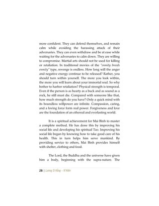 28 | Lương Sĩ Hằng – Vĩ Kiên
more confident. They can defend themselves, and remain
calm while avoiding the harassing attack of their
adversaries. They can even withdraw and be at ease while
waiting for the adversaries to calm down. They are willing
to compromise. Martial arts should not be used for killing
or retaliation. In traditional movies of the “enmity breeds
enmity” type, revenge is endless. How long will the anger
and negative energy continue to be released? Rather, you
should turn within yourself. The more you look within,
the more you will learn about your immortal soul. So why
bother to harbor retaliation? Physical strength is temporal.
Even if the person is as hearty as a buck and as sound as a
rock, he still must die. Compared with someone like that,
how much strength do you have? Only a quick mind with
its boundless willpower are infinite. Compassion, caring,
and a loving force form real power. Forgiveness and love
are the foundation of an ethereal and everlasting world.
It is a spiritual achievement for Mai Bình to master
a complete method. He has done this by improving his
social life and developing his spiritual Tao. Improving his
social life began by knowing how to take good care of his
health. This in turn helps him serve mankind. By
providing service to others, Mai Bình provides himself
with shelter, clothing and food.
The Lord, the Buddha and the universe have given
him a body, beginning with the supra-nature. The
 