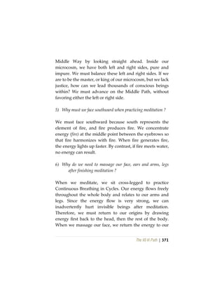 The Vô Vi Path | 371
Middle Way by looking straight ahead. Inside our
microcosm, we have both left and right sides, pure and
impure. We must balance these left and right sides. If we
are to be the master, or king of our microcosm, but we lack
justice, how can we lead thousands of conscious beings
within? We must advance on the Middle Path, without
favoring either the left or right side.
5) Why must we face southward when practicing meditation ?
We must face southward because south represents the
element of fire, and fire produces fire. We concentrate
energy (fire) at the middle point between the eyebrows so
that fire harmonizes with fire. When fire generates fire,
the energy lights up faster. By contrast, if fire meets water,
no energy can result.
6) Why do we need to massage our face, ears and arms, legs
after finishing meditation ?
When we meditate, we sit cross-legged to practice
Continuous Breathing in Cycles. Our energy flows freely
throughout the whole body and relates to our arms and
legs. Since the energy flow is very strong, we can
inadvertently hurt invisible beings after meditation.
Therefore, we must return to our origins by drawing
energy first back to the head, then the rest of the body.
When we massage our face, we return the energy to our
 