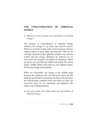The Vô Vi Path | 373
THE CONCENTRATION OF SPIRITUAL
ENERGY
7) Why do we need to practice the Concentration of Spiritual
Energy ?
The exercise of Concentration of Spiritual Energy
stabilizes the energy in our brain and nervous system.
When we are born on this earth, we are innocent, and our
original nature is pure, light and peaceful. Then as we
entangle ourselves in life, agitation weakens our nervous
system and our energy vibrations are reduced. So we
must focus our energy to strengthen its vibrations. When
we do so, our aura becomes bright and steady. We slowly
forget worldly affairs and return to our original nature.
We become happy and youthful.
When we concentrate our energy at the middle point
between the eyebrows, the (spiritual) path opens up. We
build the good habit of correcting our heart and character.
We will develop a spiritual sense and when we close our
(irreverent) eyes, we see immensity and lightness. We
achieve true, full detachment.
8) Can you provide more details about the Concentration of
Spiritual Energy ?
 