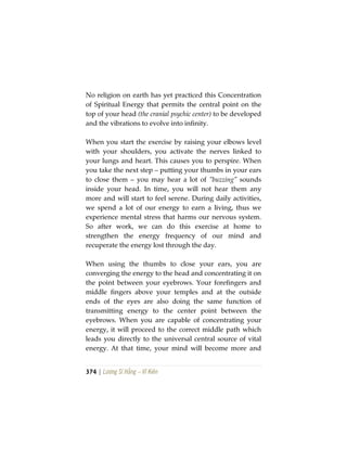 374 | Lương Sĩ Hằng – Vĩ Kiên
No religion on earth has yet practiced this Concentration
of Spiritual Energy that permits the central point on the
top of your head (the cranial psychic center) to be developed
and the vibrations to evolve into infinity.
When you start the exercise by raising your elbows level
with your shoulders, you activate the nerves linked to
your lungs and heart. This causes you to perspire. When
you take the next step – putting your thumbs in your ears
to close them – you may hear a lot of “buzzing” sounds
inside your head. In time, you will not hear them any
more and will start to feel serene. During daily activities,
we spend a lot of our energy to earn a living, thus we
experience mental stress that harms our nervous system.
So after work, we can do this exercise at home to
strengthen the energy frequency of our mind and
recuperate the energy lost through the day.
When using the thumbs to close your ears, you are
converging the energy to the head and concentrating it on
the point between your eyebrows. Your forefingers and
middle fingers above your temples and at the outside
ends of the eyes are also doing the same function of
transmitting energy to the center point between the
eyebrows. When you are capable of concentrating your
energy, it will proceed to the correct middle path which
leads you directly to the universal central source of vital
energy. At that time, your mind will become more and
 