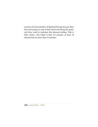 376 | Lương Sĩ Hằng – Vĩ Kiên
exercise of Concentration of Spiritual Energy because they
feel cool energy on top of their head and along the spine,
and they want to maintain this pleasant feeling. That is
their choice. Our belief is that we practice at least 15
minutes but no more than 15 minutes.
 