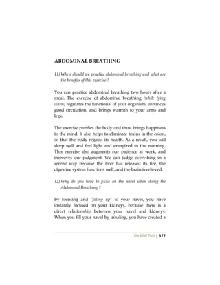 The Vô Vi Path | 377
ABDOMINAL BREATHING
11) When should we practice abdominal breathing and what are
the benefits of this exercise ?
You can practice abdominal breathing two hours after a
meal. The exercise of abdominal breathing (while lying
down) regulates the functional of your organism, enhances
good circulation, and brings warmth to your arms and
legs.
The exercise purifies the body and thus, brings happiness
to the mind. It also helps to eliminate toxins in the colon,
so that the body regains its health. As a result, you will
sleep well and feel light and energized in the morning.
This exercise also augments our patience at work, and
improves our judgment. We can judge everything in a
serene way because the liver has released its fire, the
digestive system functions well, and the brain is relieved.
12) Why do you have to focus on the navel when doing the
Abdominal Breathing ?
By focusing and “filling up” to your navel, you have
instantly focused on your kidneys, because there is a
direct relationship between your navel and kidneys.
When you fill your navel by inhaling, you have created a
 