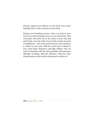 378 | Lương Sĩ Hằng – Vĩ Kiên
pressure against your kidneys at your back. Even when
exhaling, there is also a pressure at your back.
During your breathing exercise, when you look at your
navel, you will eventually focus on your astral body. That
connection will assist you in the union of your soul and
astral body, once the order of your body reaches its point
of equilibrium…The center point between your eyebrows
is related to your soul, while the navel area is related to
your astral body. Beginners especially athletes who are
used to breathing with the chest probably will experience
difficulty breathing with the abdomen. However, they
should make an effort and be determined to achieve it.
 