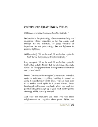 The Vô Vi Path | 379
CONTINUOUS BREATHING IN CYCLES
13) Why do we practice Continuous Breathing in Cycles ?
We breathe in the pure energy of the universe to help our
microcosm release impurities in the five organs and
through the five meridians. To purge ourselves of
impurities, we use pure energy. We use lightness to
promote lightness.
14) Please clarify “fill up the navel, fill up the chest, up to the
head” during the Continuous Breathing in Cycles ?
I say to myself: “fill up the navel, fill up the chest, up to the
head”…then exhale. Notice that the abdomen stays full,
while I am filling up the chest, then up to the head within
one cycle of breath.
Do this Continuous Breathing in Cycles from six to twelve
cycles to enlighten everything. Nothing is gained by
doing it correctly for 50 or 100 times. You only need from
six to twelve breath cycles in a correct manner. Every
breath cycle will restore your body. When you reach the
point of filling the energy up to your head, the frequency
of energy will be properly restored.
And once the meridians are clear, you will reach
enlightenment or cognitive clairvoyance. When the
 