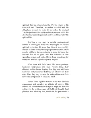 The Vô Vi Path | 29
spiritual Tao has shown him the Way to return to his
immortal soul. Therefore, he wishes to fulfill both his
obligations towards his social life as well as the spiritual
Tao. He prefers to succeed with his own serene effort. He
also has to practice to gain self-control and to develop his
spiritual life.
The Way is very clear! He must be consistent and
faithful in fulfilling his duties and directing his life toward
spiritual perfection. He must free himself from worldly
matters in order to help many people in the future. More
people will have the opportunity to come to know the
method due to his good will. His influence is thus
spreading wider and wider. He is doing something for
everyone, which is a precious gift on his part.
What does Mai Bình learn? He learns patience,
harmony, forgiveness and love. Parents bring their
children to his classes, hoping that they too will learn
harmony, and practice so that they can advance on their
own. Then they may become the loving children of God,
filled with compassion of a Buddha heart.
People come together here to share their spiritual
experiences and develop an affinity of energy. This
martial arts school may soon change its emphasis from the
military to the civilian aspect of Buddhist thought. Real
patience and harmony will preside in the practitioner’s
 