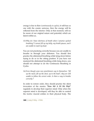 380 | Lương Sĩ Hằng – Vĩ Kiên
energy is free to flow (continuously in cycles), it will fuse as
one with the cosmic universe, then the energy will be
reflected from the interior. Only at that moment, will we
be aware of our original nature and potential, which are
latent within us.
15) Why do I have shortness of breath when I practice cyclical
breathing? I cannot fill up my belly, my breath pauses, and I
am unable to reach my head.
You are not practicing correctly because you are unable to
breathe in through your abdomen. You should first
practice the abdominal breathing while lying down before
trying to do so in the sitting position. If you have not
mastered the abdominal breathing while lying down, you
should not attempt to do the Continuous Breathing in
Cycles.
16) Even though some new practitioners say to themselves: “fill
up the navel, fill up the chest, up to the head”, they are still
unable to follow the correct order. Is there a way to breathe
correctly ?
In order to restore order, they should practice the silent
invocation of the mantra “Nam Mô A Di Đà Phật”
regularly to develop their superior mind. Only when the
superior mind is developed, will they be able to control
the twelve visceral entities in their physical body. The
 