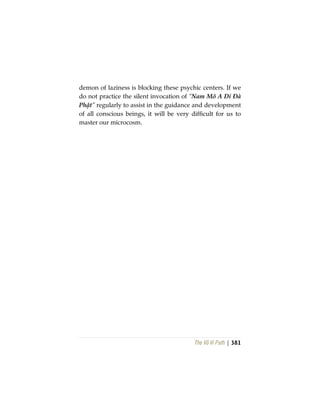 The Vô Vi Path | 381
demon of laziness is blocking these psychic centers. If we
do not practice the silent invocation of “Nam Mô A Di Đà
Phật” regularly to assist in the guidance and development
of all conscious beings, it will be very difficult for us to
master our microcosm.
 