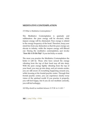 382 | Lương Sĩ Hằng – Vĩ Kiên
MEDITATIVE CONTEMPLATION
17) What is Meditative Contemplation ?
The Meditative Contemplation is quietude and
sublimation: the pure energy will be elevated, while
impure energy will be eliminated. Pure energy is related
to the energy frequency of the head. Therefore, keep your
mind free from any distraction so that the pure energy can
elevate to infinity, while the impure energy will filtered
out. During the meditative contemplation, just invoke
“Nam Mô A Di Đà Phật” if you feel itchy or numb.
The more you practice the Meditative Contemplation the
better it will be. Those who have sensed the energy
vibrating from the top of their head may all into sleep.
With the pure energy lightly vibrating from the top of
your head, you may go into sleep, and yet remain awake;
you are still aware of everything happening around you,
while focusing at the frontal psychic center. Through that
frontal psychic center, you can experience clearly every
vision of the spiritual world. If you practice it properly,
you will feel happy, but if you do not meditate correctly,
you will feel unhappy.
18) Why should we meditate between 11 P.M. to 1 A.M. ?
 